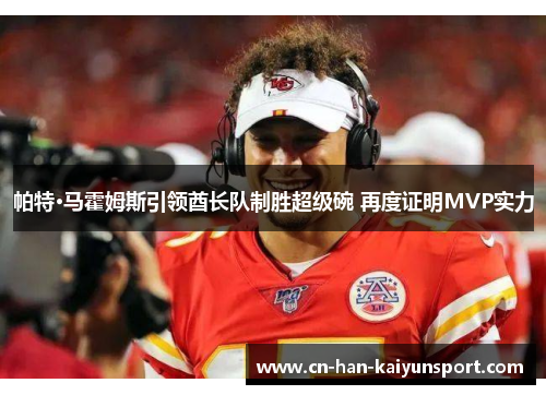 帕特·马霍姆斯引领酋长队制胜超级碗 再度证明MVP实力 帕特·马霍姆斯引领酋长队制胜超级碗 再度证明MVP实力