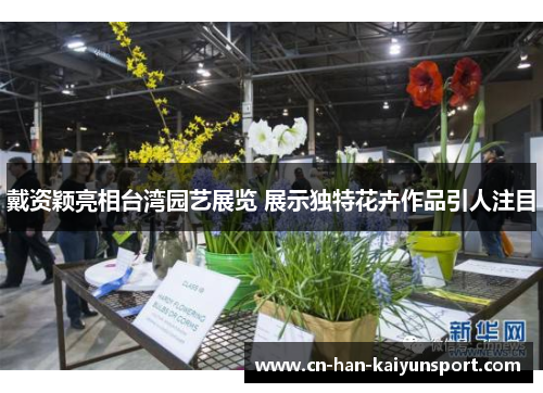 戴资颖亮相台湾园艺展览 展示独特花卉作品引人注目 戴资颖亮相台湾园艺展览 展示独特花卉作品引人注目