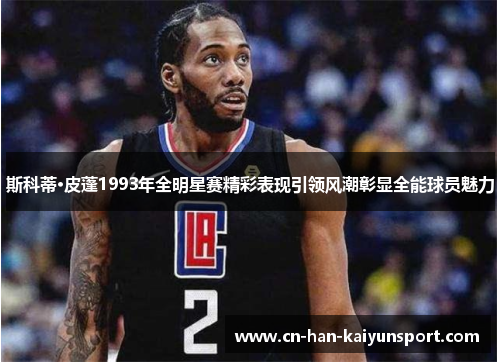 斯科蒂·皮蓬1993年全明星赛精彩表现引领风潮彰显全能球员魅力