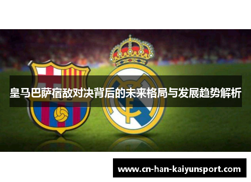 皇马巴萨宿敌对决背后的未来格局与发展趋势解析 皇马巴萨宿敌对决背后的未来格局与发展趋势解析