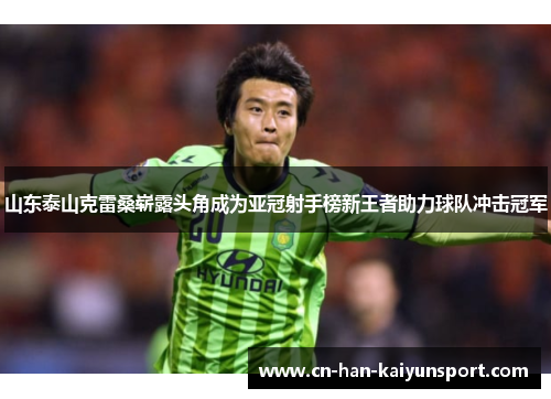 山东泰山克雷桑崭露头角成为亚冠射手榜新王者助力球队冲击冠军 山东泰山克雷桑崭露头角成为亚冠射手榜新王者助力球队冲击冠军
