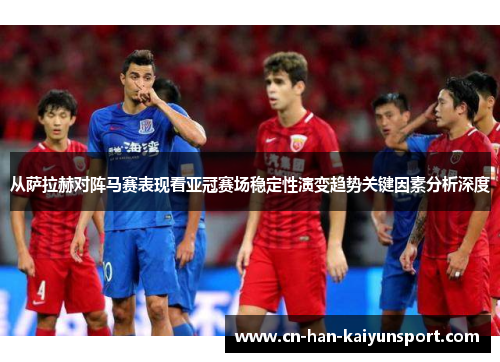 从萨拉赫对阵马赛表现看亚冠赛场稳定性演变趋势关键因素分析深度 从萨拉赫对阵马赛表现看亚冠赛场稳定性演变趋势关键因素分析深度