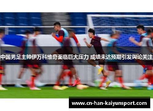 中国男足主帅伊万科维奇面临巨大压力 成绩未达预期引发舆论关注