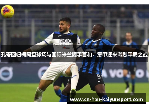孔蒂回归梅阿查球场与国际米兰握手言和,意甲迎来激烈平局之战 孔蒂回归梅阿查球场与国际米兰握手言和,意甲迎来激烈平局之战