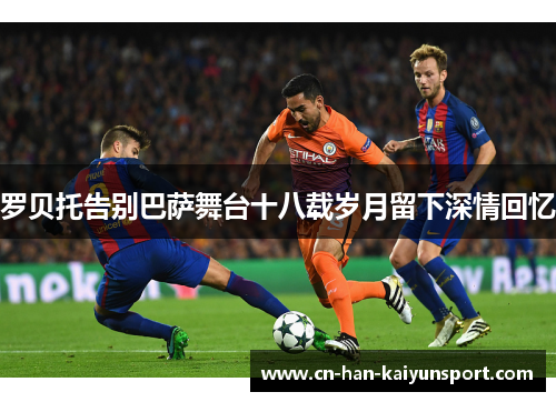 罗贝托告别巴萨舞台十八载岁月留下深情回忆