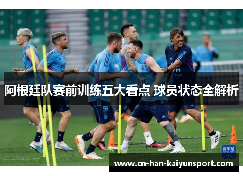 阿根廷队赛前训练五大看点 球员状态全解析 阿根廷队赛前训练五大看点 球员状态全解析